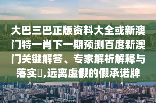 大巴三巴正版资料大全或新澳门特一肖下一期预测百度新澳门关键解答、专家解析解释与落实​,远离虚假的假承诺牌